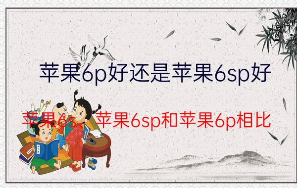 苹果6p好还是苹果6sp好 苹果6s、苹果6sp和苹果6p相比，哪个最好？